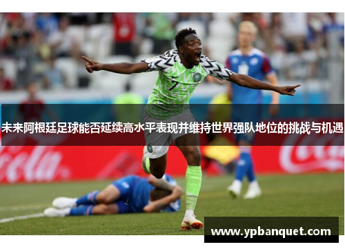 未来阿根廷足球能否延续高水平表现并维持世界强队地位的挑战与机遇