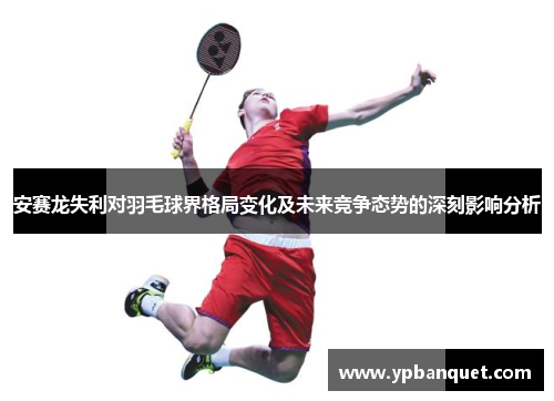 安赛龙失利对羽毛球界格局变化及未来竞争态势的深刻影响分析