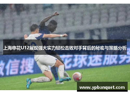 上海申花U12展现强大实力轻松击败对手背后的秘密与策略分析
