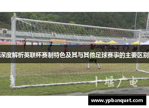 深度解析英联杯赛制特色及其与其他足球赛事的主要区别